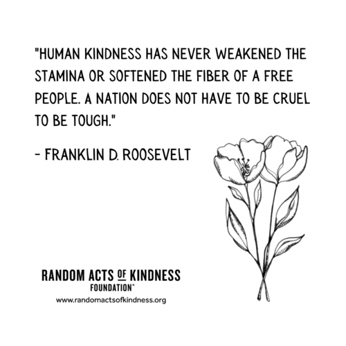 random acts of kindness foundation “HUMAN KINDNESS HAS NEVER WEAKENED THE STAMINA OR SOFTENED THE FIGURE OF A FREE PEOPLE. A NATION DOES NOT HAVE TO BE CRUEL TO BE TOUGH.” Franklin D. Roosevelt on the happy list